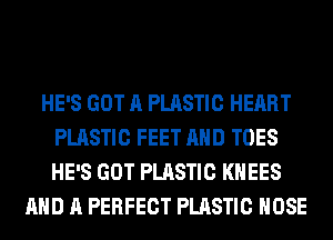 HE'S GOT A PLASTIC HEART
PLASTIC FEET AND TOES
HE'S GOT PLASTIC KHEES

AND A PERFECT PLASTIC HOSE