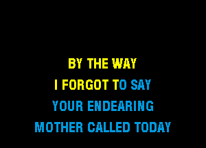 BY THE WAY

I FORGOT TO SAY
YOUR ENDEARING
MOTHER CALLED TODAY