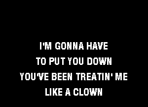 I'M GONNA HAVE

TO PUT YOU DOWN
YOU'VE BEEN TREATIH' ME
LIKE A CLOWN