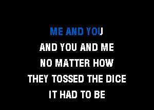 ME AND YOU
AND YOU AND ME

NO MATTER HOW
THEY TOSSED THE DICE
IT HAD TO BE
