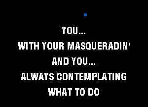 YOU...

IJ'JITH YOUR MHSQUERADIN'
AND YOU...
ALWAYS CONTEMPLATING
WHAT TO DO