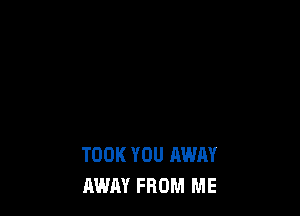 TOOK YOU AWAY
AWAY FROM ME
