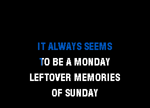 IT ALWAYS SEEMS

TO BE A MONDAY
LEFTOUER MEMORIES
0F SUNDAY