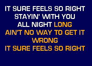 IT SURE FEELS SO RIGHT
STAYIN' WITH YOU
ALL NIGHT LONG
AIN'T NO WAY TO GET IT
WRONG
IT SURE FEELS SO RIGHT