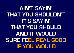 AIN'T SAYIN'
THAT YOU SHOULDN'T
ITS SAYIN'

THAT YOU SHOULD
AND IT WOULD
SURE FEEL REAL GOOD
IF YOU WOULD