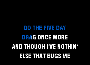 DO THE FIVE DAY
DRAG ONCE MORE
AND THOUGH I'VE NOTHIN'
ELSE THAT BUGS ME