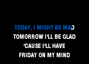 TODM, I MIGHT BE MAD
TOMORROW I'LL BE GLAD
'CRU SE I'LL HAVE
FRIDAY 0 MY MIND