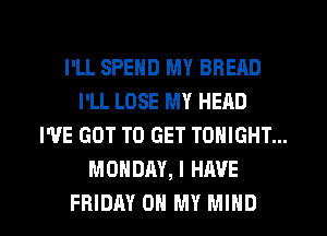 I'LL SPEND MY BREAD
I'LL LOSE MY HEAD
I'VE GOT TO GET TONIGHT...
MONDAY, I HAVE

FRIDAY OH MY MIND l