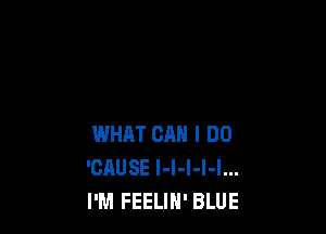 WHAT CAN I DO
'CHUSE I-l-I-l-I...
I'M FEELIH' BLUE