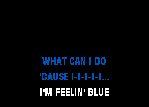WHAT CAN I DO
'CHUSE I-l-I-l-I...
I'M FEELIH' BLUE