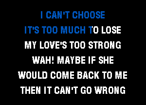 I CAN'T CHOOSE
IT'S TOO MUCH TO LOSE
MY LOVE'S T00 STRONG
WAH! MAYBE IF SHE
WOULD COME BACK TO ME
THE IT CAN'T GO WRONG