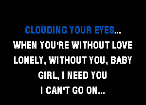 CLOUDIHG YOUR EYES...
WHEN YOU'RE WITHOUT LOVE
LONELY, WITHOUT YOU, BABY

GIRL, I NEED YOU
I CAN'T GO ON...