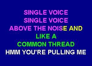 SINGLE VOICE
SINGLE VOICE
ABOVE THE NOISE AND
LIKE A
COMMON THREAD
HMM YOU'RE PULLING ME