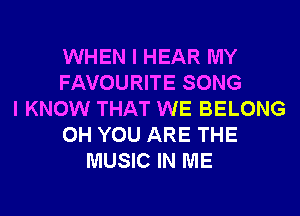 WHEN I HEAR MY
FAVOURITE SONG
I KNOW THAT WE BELONG
0H YOU ARE THE
MUSIC IN ME