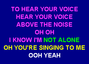 TO HEAR YOUR VOICE
HEAR YOUR VOICE
ABOVE THE NOISE

0H OH
I KNOW I'M NOT ALONE
0H YOU'RE SINGING TO ME
00H YEAH