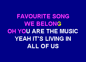FAVOURITE SONG
WE BELONG

0H YOU ARE THE MUSIC
YEAH IT'S LIVING IN
ALL OF US