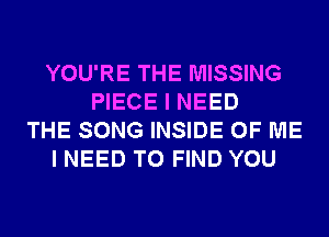 YOU'RE THE MISSING
PIECE I NEED
THE SONG INSIDE OF ME
I NEED TO FIND YOU