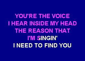 YOU'RE THE VOICE
I HEAR INSIDE MY HEAD
THE REASON THAT
I'M SINGIN'
I NEED TO FIND YOU