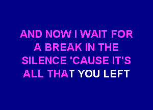 AND NOW I WAIT FOR
A BREAK IN THE
SILENCE 'CAUSE IT'S
ALL THAT YOU LEFT