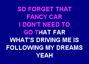 SO FORGET THAT
FANCY CAR
I DON'T NEED TO
GO THAT FAR
WHAT'S DRIVING ME IS
FOLLOWING MY DREAMS
YEAH