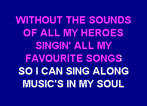 WITHOUT THE SOUNDS
OF ALL MY HEROES
SINGIN' ALL MY
FAVOURITE SONGS
SO I CAN SING ALONG
MUSIC'S IN MY SOUL