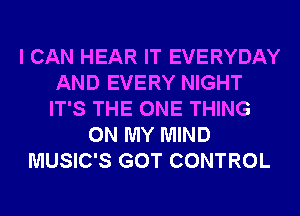 I CAN HEAR IT EVERYDAY
AND EVERY NIGHT
IT'S THE ONE THING

ON MY MIND
MUSIC'S GOT CONTROL