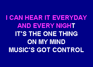 I CAN HEAR IT EVERYDAY
AND EVERY NIGHT
IT'S THE ONE THING

ON MY MIND
MUSIC'S GOT CONTROL
