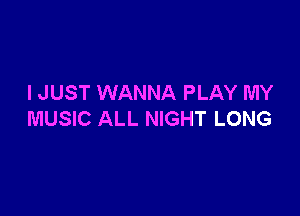 I JUST WANNA PLAY MY

MUSIC ALL NIGHT LONG