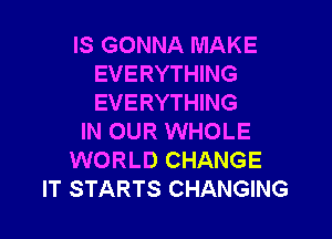 IS GONNA MAKE
EVERYTHING
EVERYTHING

IN OUR WHOLE
WORLD CHANGE
IT STARTS CHANGING