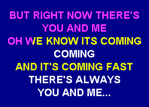 BUT RIGHT NOW THERE'S
YOU AND ME
0H WE KNOW ITS COMING
COMING
AND IT'S COMING FAST
THERE'S ALWAYS
YOU AND ME...
