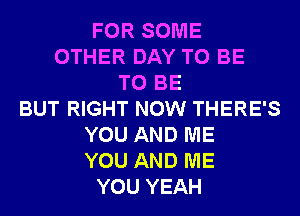 FOR SOME
OTHER DAY TO BE
TO BE
BUT RIGHT NOW THERE'S
YOU AND ME
YOU AND ME
YOU YEAH