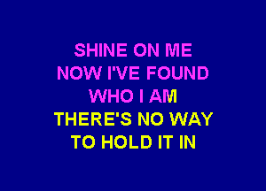 SHINE ON ME
NOW I'VE FOUND

WHO I AM
THERE'S NO WAY
TO HOLD IT IN