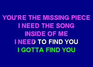 YOU'RE THE MISSING PIECE
I NEED THE SONG
INSIDE OF ME
I NEED TO FIND YOU
I GOTTA FIND YOU