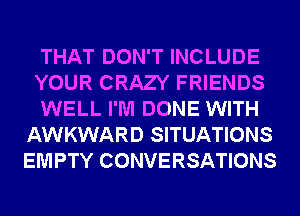THAT DON'T INCLUDE

YOUR CRAZY FRIENDS

WELL I'M DONE WITH
AWKWARD SITUATIONS
EMPTY CONVERSATIONS