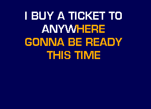 I BUY A TICKET T0
ANYWHERE
GONNA BE READY

THIS TIME