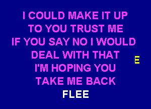 I COULD MAKE IT UP
TO YOU TRUST ME
IF YOU SAY NO I WOULD
DEAL WITH THAT
I'M HOPING YOU
TAKE ME BACK
FLEE