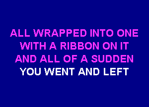 ALL WRAPPED INTO ONE
WITH A RIBBON ON IT
AND ALL OF A SUDDEN
YOU WENT AND LEFT