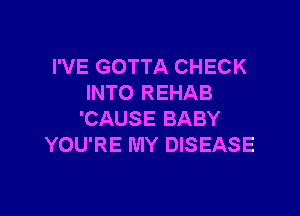 I'VE GOTTA CHECK
INTO REHAB

'CAUSE BABY
YOU'RE MY DISEASE