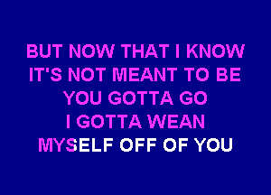 BUT NOW THAT I KNOW
IT'S NOT MEANT TO BE
YOU GOTTA G0
I GOTTA WEAN
MYSELF OFF OF YOU