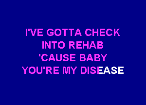I'VE GOTTA CHECK
INTO REHAB

'CAUSE BABY
YOU'RE MY DISEASE