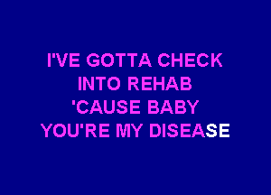 I'VE GOTTA CHECK
INTO REHAB

'CAUSE BABY
YOU'RE MY DISEASE