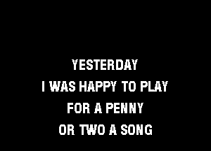 YESTERDAY

I WAS HAPPY TO PLAY
FOR A PENNY
OR TWO A SONG