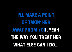 I'LL MAKE R POINT
OF TAKIN' HER
AWAY FROM YOU, YEAH
THE WAY YOU TREAT HEB
WHAT ELSE CAN I DO...