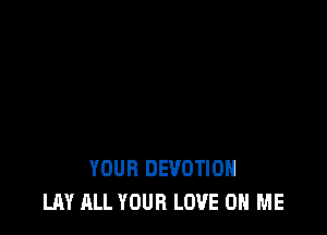 YOUR DEVOTIOH
LAY ALL YOUR LOVE ON ME