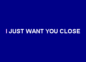 I JUST WANT YOU CLOSE