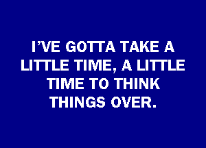 PVE GOTTA TAKE A
LITTLE TIME, A LITTLE
TIME TO THINK
THINGS OVER.