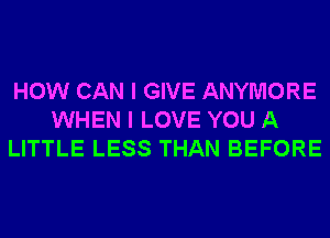 HOW CAN I GIVE ANYMORE
WHEN I LOVE YOU A
LITTLE LESS THAN BEFORE