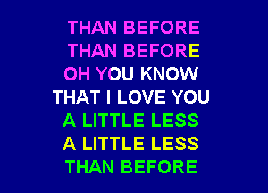 THAN BEFORE
THAN BEFORE
0H YOU KNOW
THAT I LOVE YOU
A LITTLE LESS
A LITTLE LESS

THAN BEFORE l