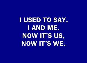 I USED TO SAY,
I AND ME.

NOW IT,S us,
Now we. WE.
