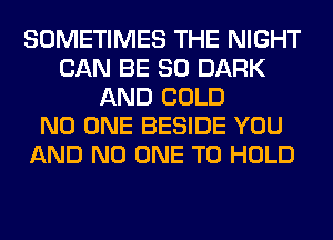 SOMETIMES THE NIGHT
CAN BE SO DARK
AND COLD
NO ONE BESIDE YOU
AND NO ONE TO HOLD